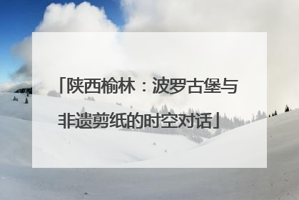 陕西榆林：波罗古堡与非遗剪纸的时空对话